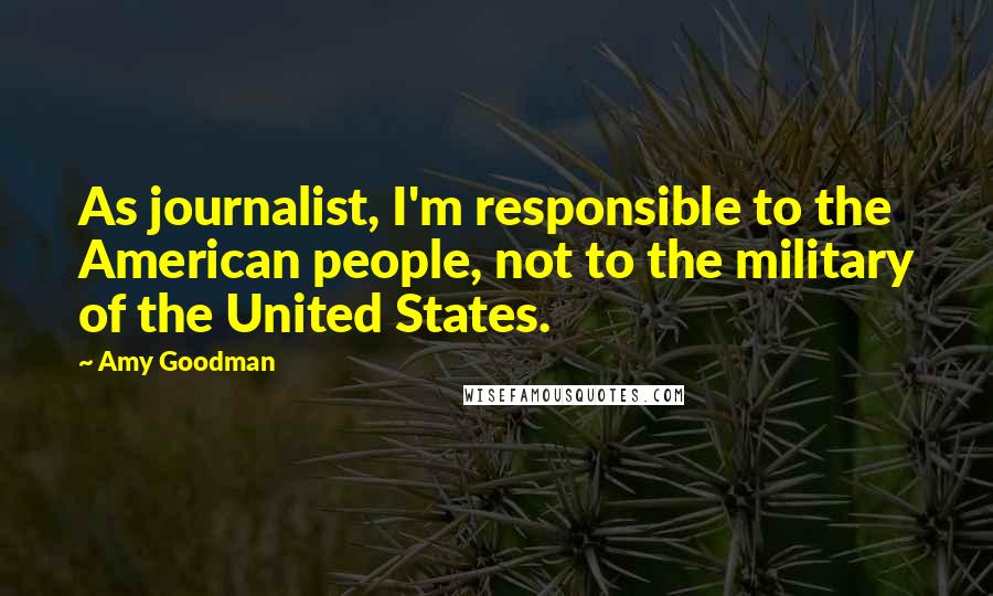 Amy Goodman Quotes: As journalist, I'm responsible to the American people, not to the military of the United States.