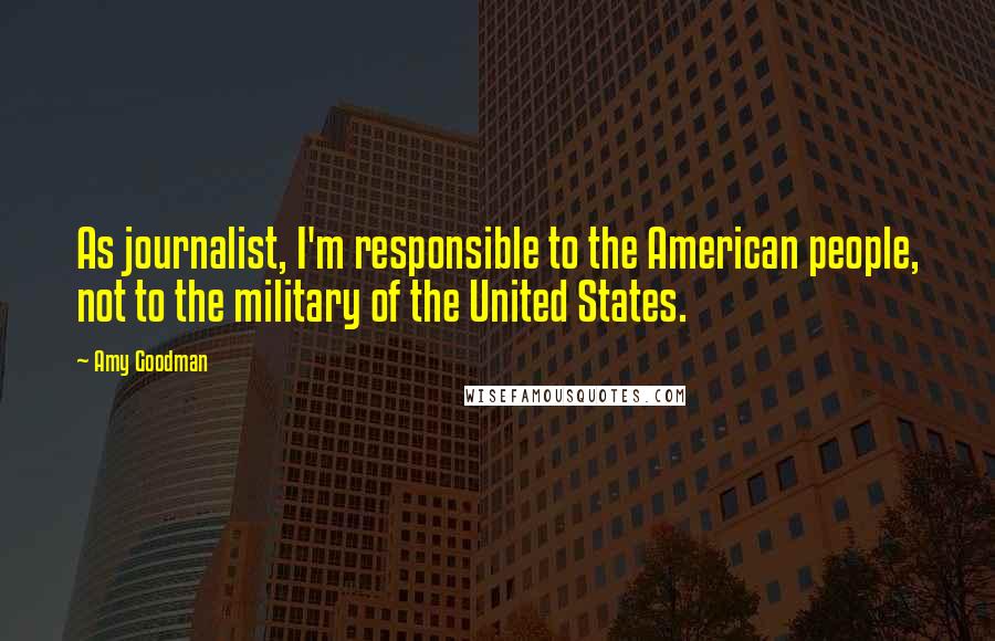 Amy Goodman Quotes: As journalist, I'm responsible to the American people, not to the military of the United States.