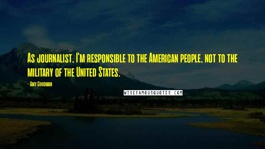 Amy Goodman Quotes: As journalist, I'm responsible to the American people, not to the military of the United States.