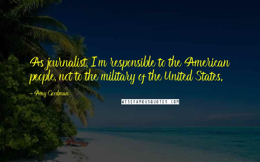 Amy Goodman Quotes: As journalist, I'm responsible to the American people, not to the military of the United States.