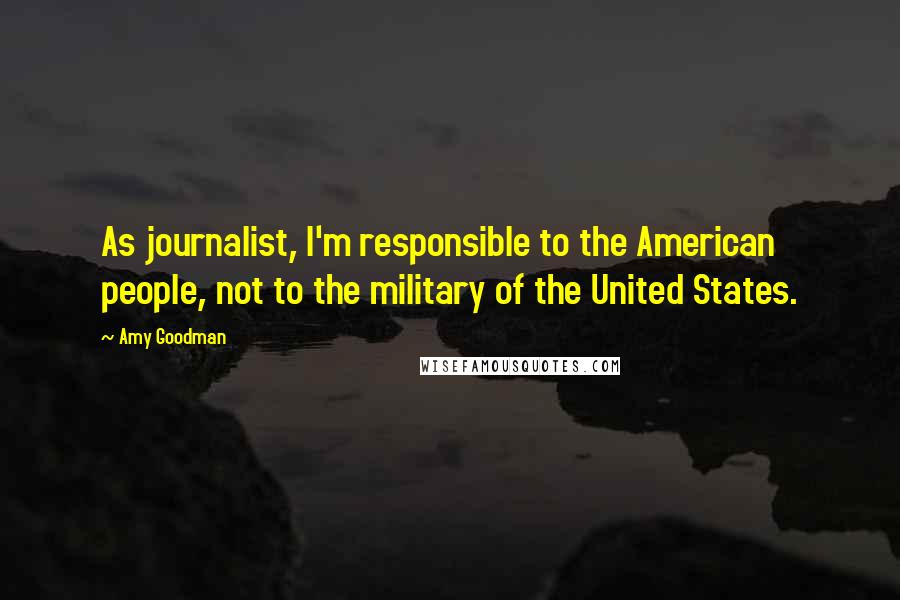 Amy Goodman Quotes: As journalist, I'm responsible to the American people, not to the military of the United States.