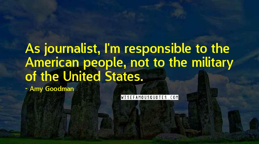 Amy Goodman Quotes: As journalist, I'm responsible to the American people, not to the military of the United States.