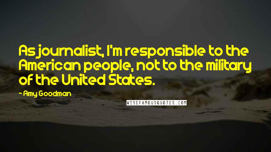 Amy Goodman Quotes: As journalist, I'm responsible to the American people, not to the military of the United States.