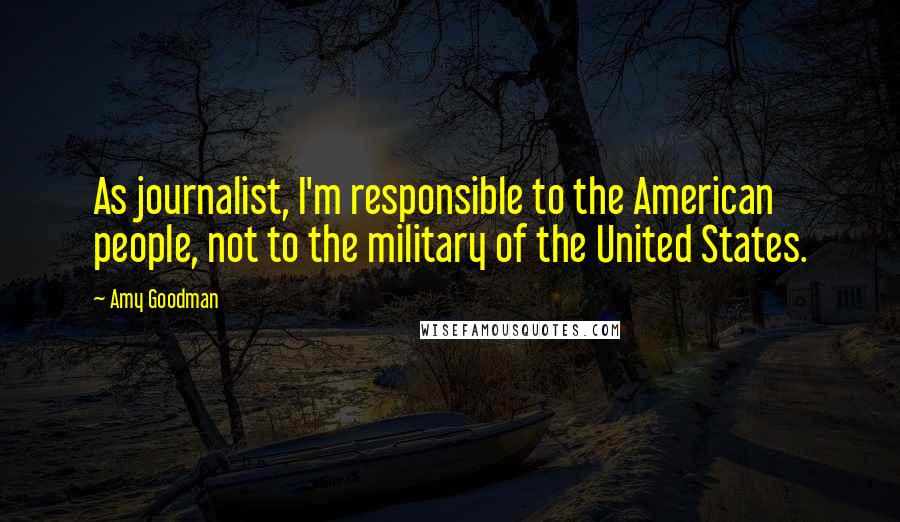 Amy Goodman Quotes: As journalist, I'm responsible to the American people, not to the military of the United States.