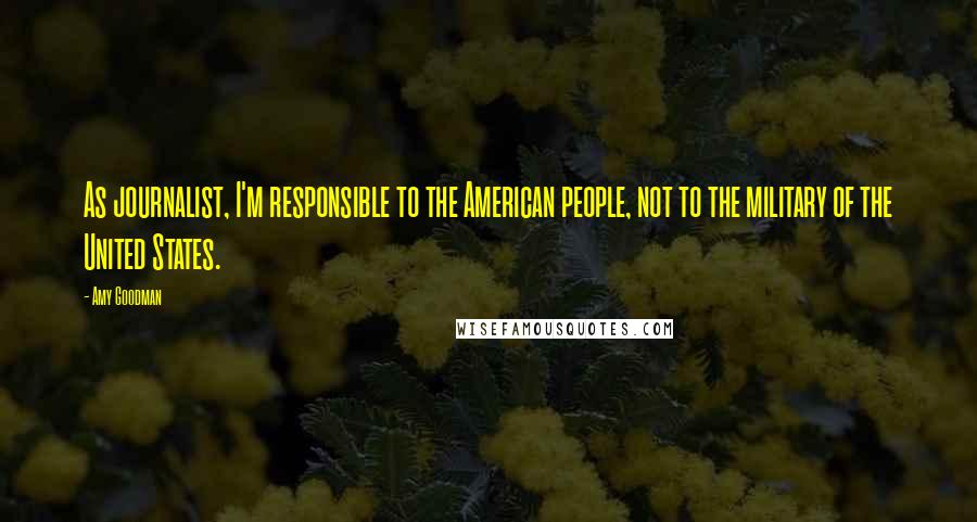 Amy Goodman Quotes: As journalist, I'm responsible to the American people, not to the military of the United States.