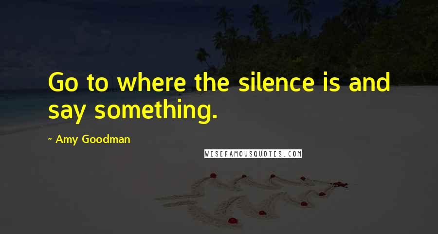 Amy Goodman Quotes: Go to where the silence is and say something.