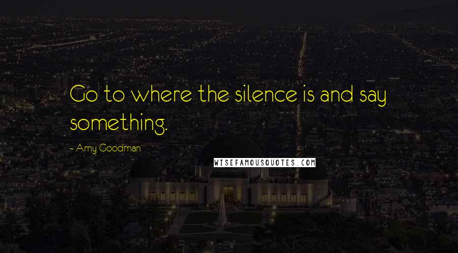 Amy Goodman Quotes: Go to where the silence is and say something.