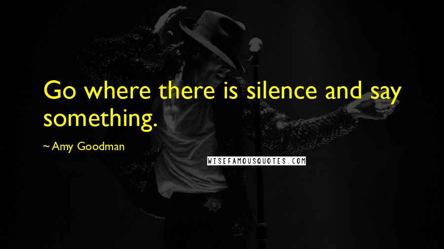 Amy Goodman Quotes: Go where there is silence and say something.