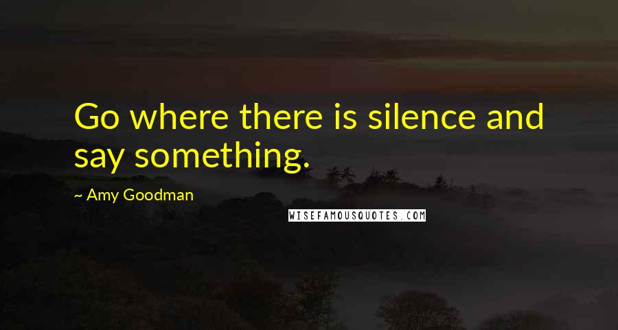 Amy Goodman Quotes: Go where there is silence and say something.