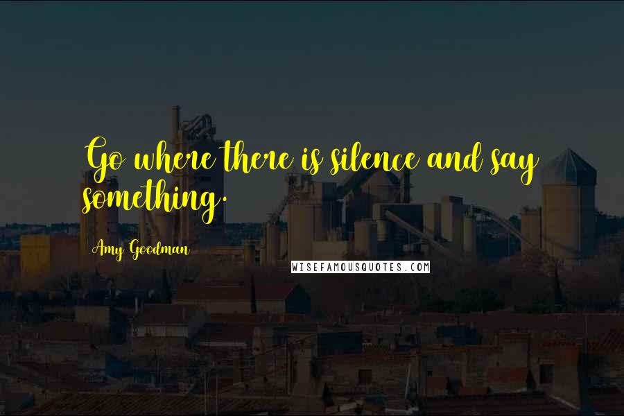 Amy Goodman Quotes: Go where there is silence and say something.