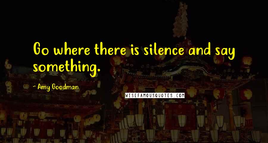 Amy Goodman Quotes: Go where there is silence and say something.