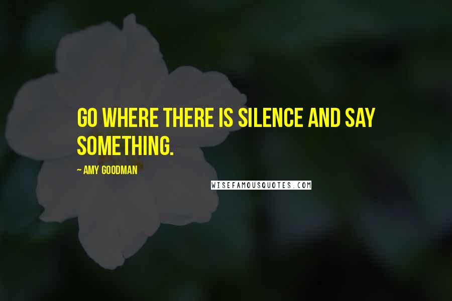 Amy Goodman Quotes: Go where there is silence and say something.