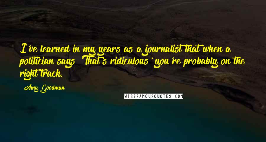 Amy Goodman Quotes: I've learned in my years as a journalist that when a politician says 'That's ridiculous' you're probably on the right track.