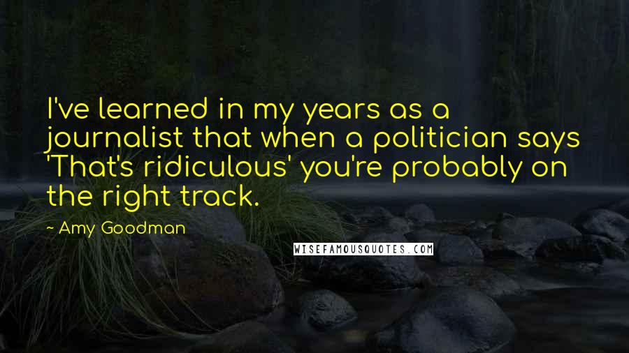 Amy Goodman Quotes: I've learned in my years as a journalist that when a politician says 'That's ridiculous' you're probably on the right track.