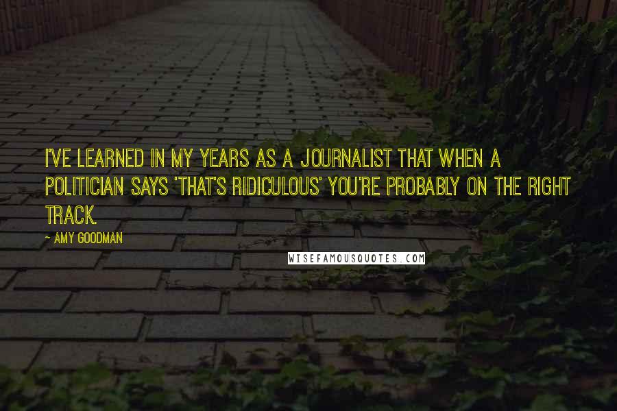 Amy Goodman Quotes: I've learned in my years as a journalist that when a politician says 'That's ridiculous' you're probably on the right track.