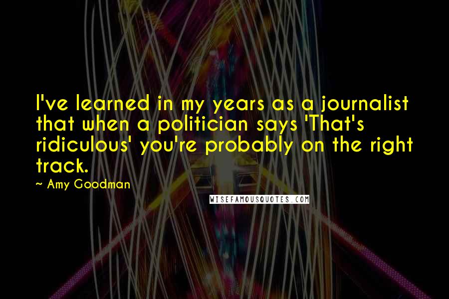 Amy Goodman Quotes: I've learned in my years as a journalist that when a politician says 'That's ridiculous' you're probably on the right track.