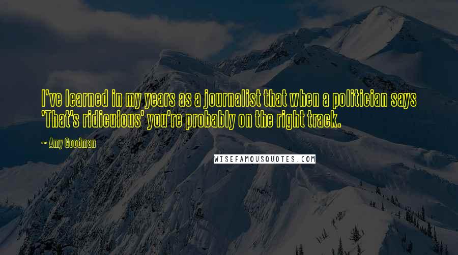 Amy Goodman Quotes: I've learned in my years as a journalist that when a politician says 'That's ridiculous' you're probably on the right track.