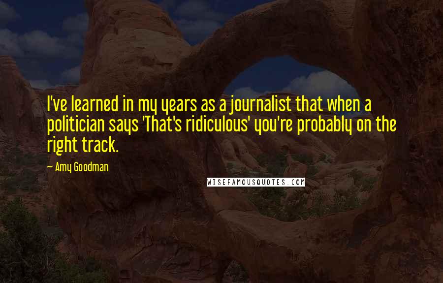 Amy Goodman Quotes: I've learned in my years as a journalist that when a politician says 'That's ridiculous' you're probably on the right track.