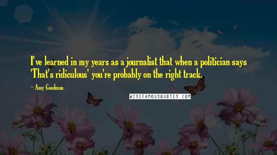 Amy Goodman Quotes: I've learned in my years as a journalist that when a politician says 'That's ridiculous' you're probably on the right track.