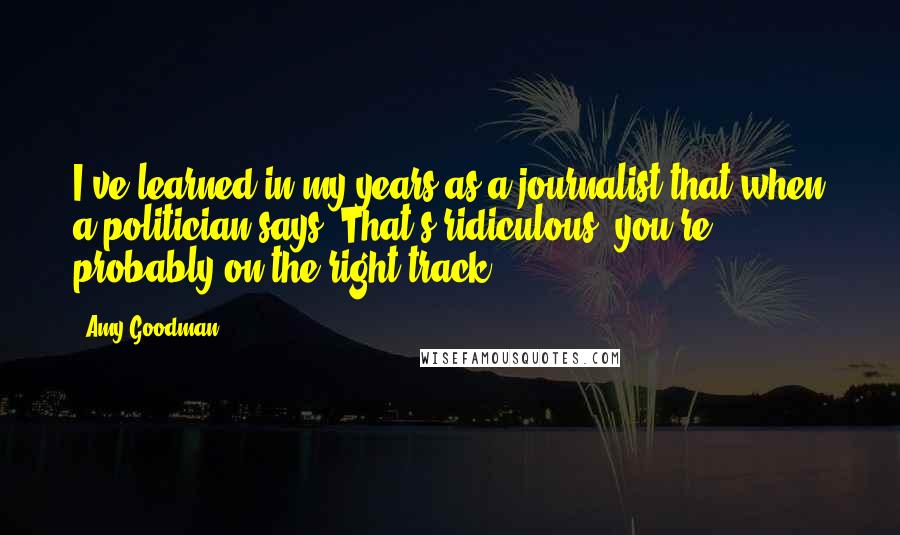 Amy Goodman Quotes: I've learned in my years as a journalist that when a politician says 'That's ridiculous' you're probably on the right track.