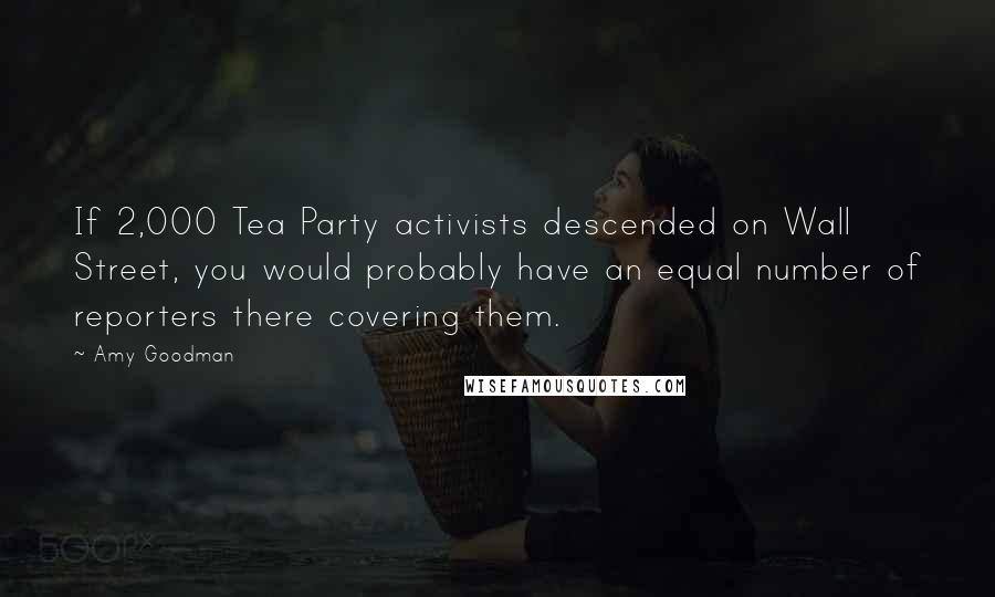 Amy Goodman Quotes: If 2,000 Tea Party activists descended on Wall Street, you would probably have an equal number of reporters there covering them.