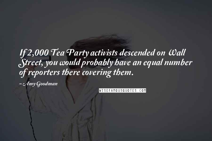 Amy Goodman Quotes: If 2,000 Tea Party activists descended on Wall Street, you would probably have an equal number of reporters there covering them.