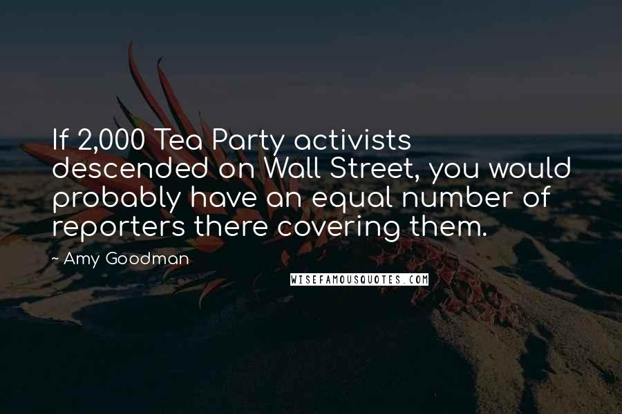Amy Goodman Quotes: If 2,000 Tea Party activists descended on Wall Street, you would probably have an equal number of reporters there covering them.