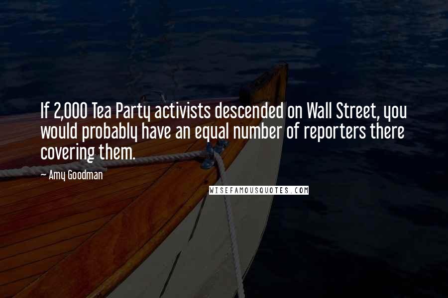 Amy Goodman Quotes: If 2,000 Tea Party activists descended on Wall Street, you would probably have an equal number of reporters there covering them.