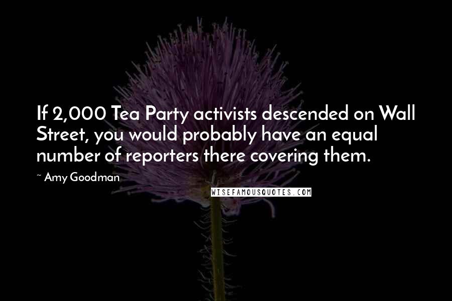 Amy Goodman Quotes: If 2,000 Tea Party activists descended on Wall Street, you would probably have an equal number of reporters there covering them.