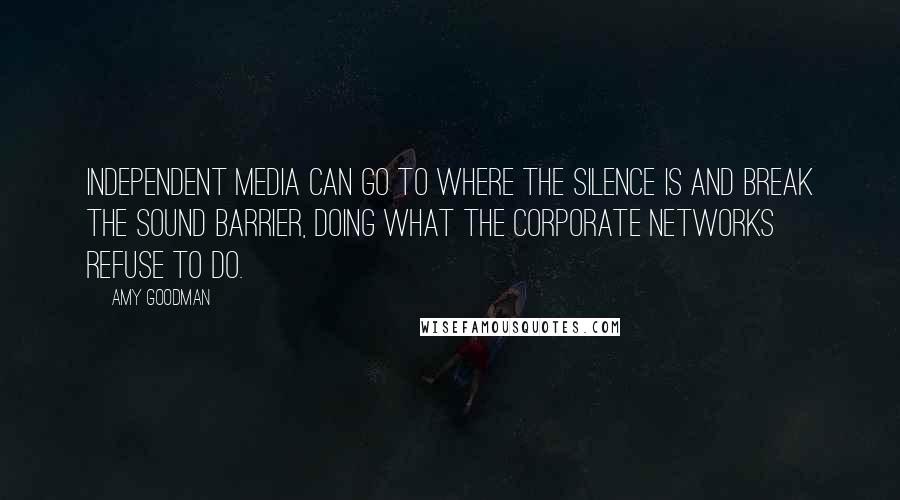 Amy Goodman Quotes: Independent media can go to where the silence is and break the sound barrier, doing what the corporate networks refuse to do.