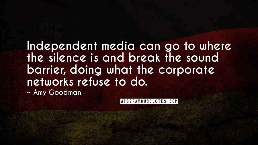 Amy Goodman Quotes: Independent media can go to where the silence is and break the sound barrier, doing what the corporate networks refuse to do.