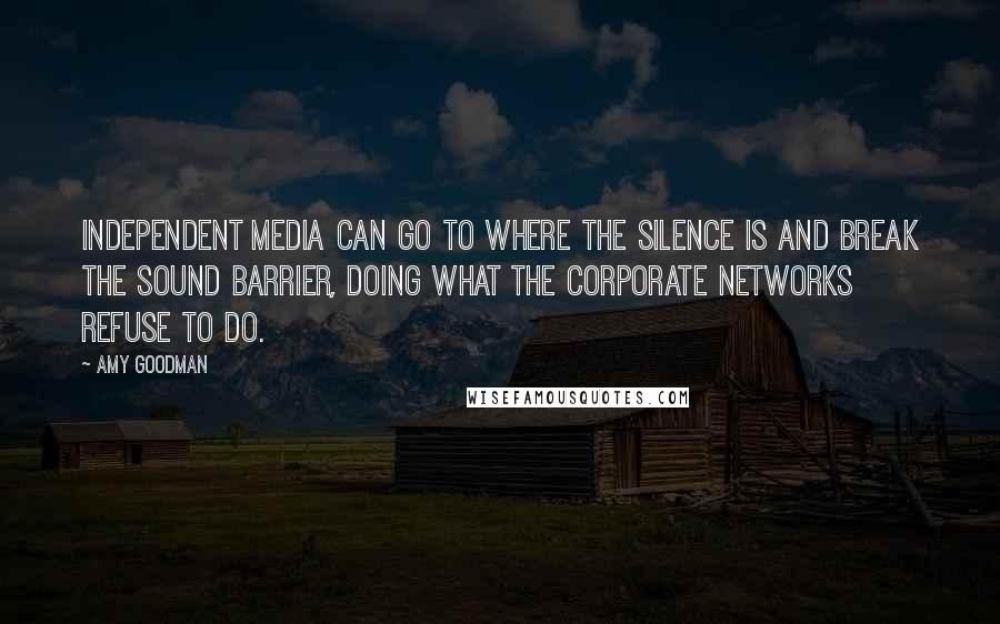 Amy Goodman Quotes: Independent media can go to where the silence is and break the sound barrier, doing what the corporate networks refuse to do.