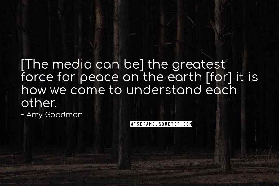 Amy Goodman Quotes: [The media can be] the greatest force for peace on the earth [for] it is how we come to understand each other.