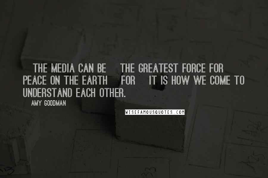 Amy Goodman Quotes: [The media can be] the greatest force for peace on the earth [for] it is how we come to understand each other.