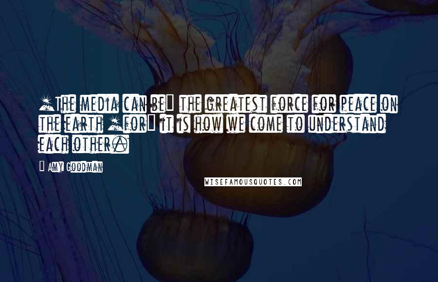 Amy Goodman Quotes: [The media can be] the greatest force for peace on the earth [for] it is how we come to understand each other.