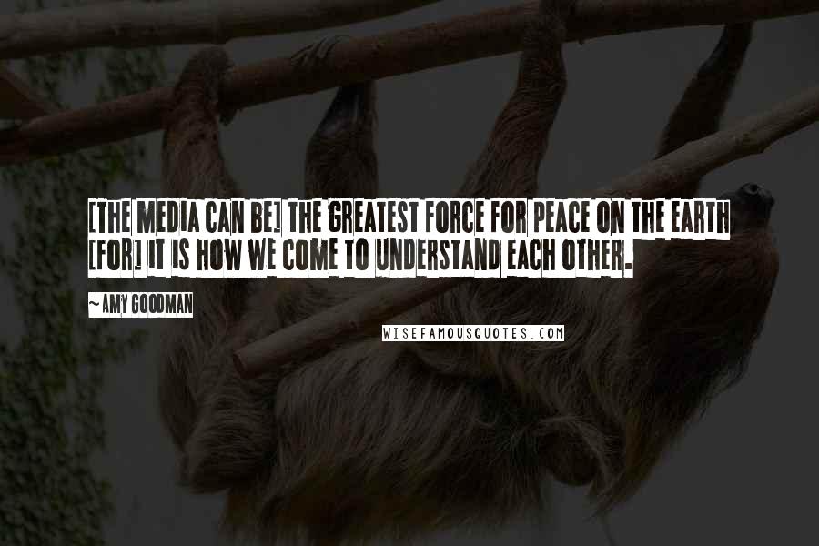 Amy Goodman Quotes: [The media can be] the greatest force for peace on the earth [for] it is how we come to understand each other.