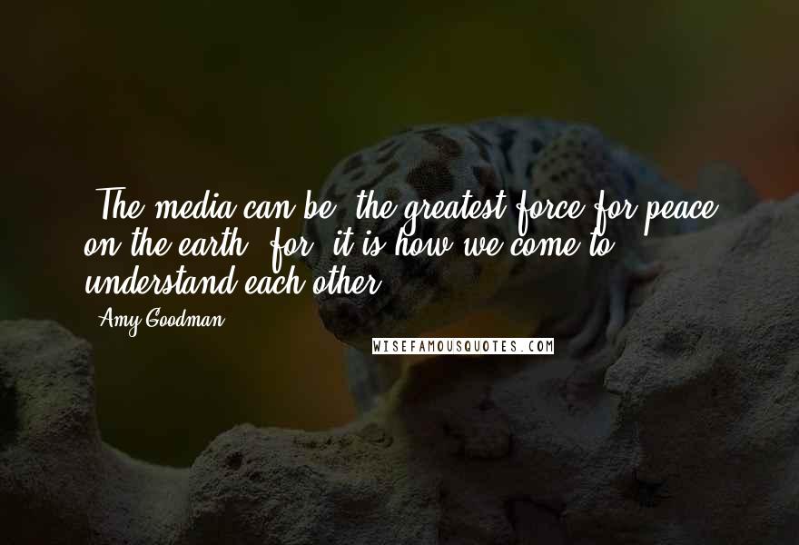 Amy Goodman Quotes: [The media can be] the greatest force for peace on the earth [for] it is how we come to understand each other.