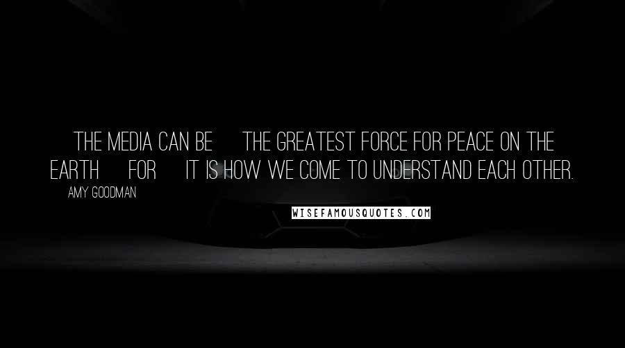 Amy Goodman Quotes: [The media can be] the greatest force for peace on the earth [for] it is how we come to understand each other.