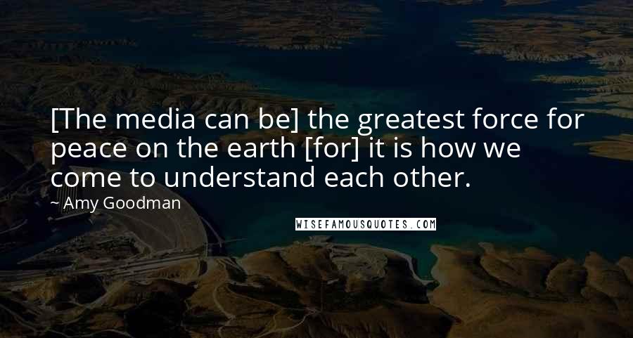 Amy Goodman Quotes: [The media can be] the greatest force for peace on the earth [for] it is how we come to understand each other.