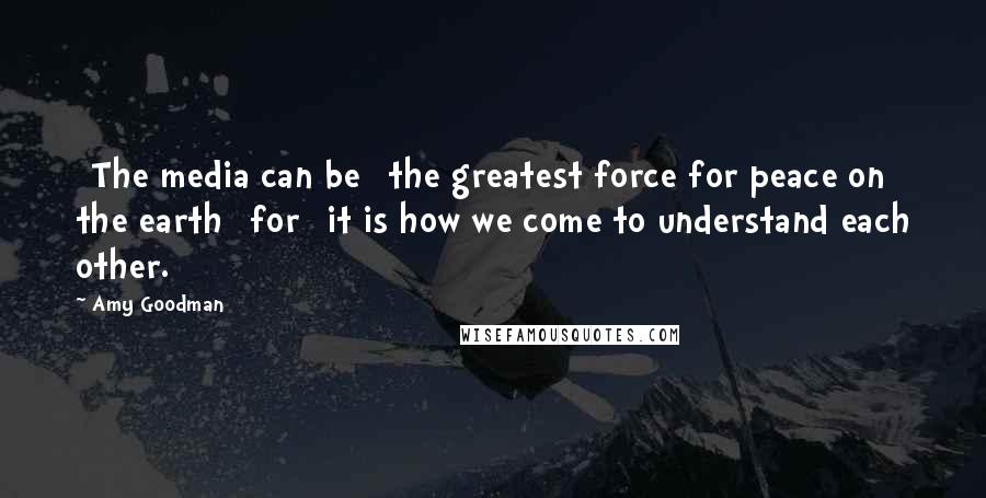 Amy Goodman Quotes: [The media can be] the greatest force for peace on the earth [for] it is how we come to understand each other.