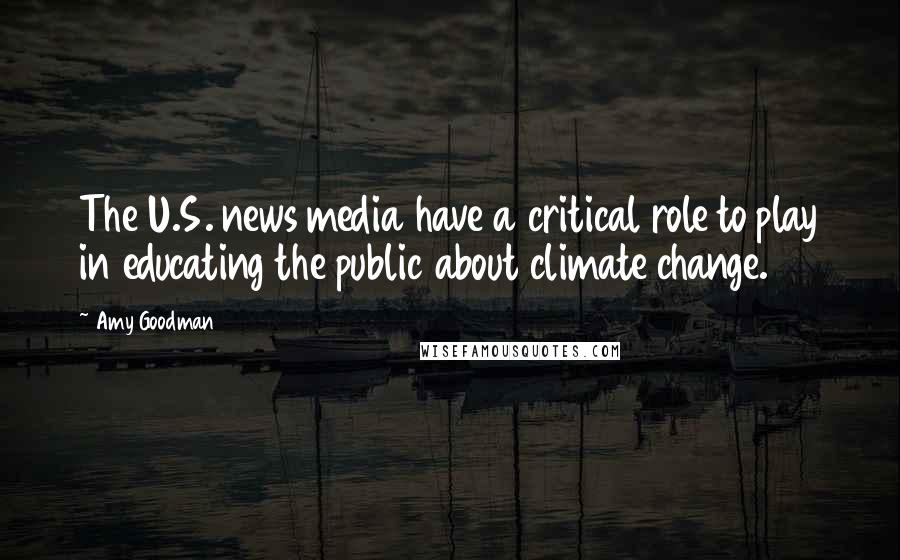 Amy Goodman Quotes: The U.S. news media have a critical role to play in educating the public about climate change.