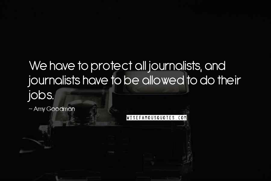 Amy Goodman Quotes: We have to protect all journalists, and journalists have to be allowed to do their jobs.