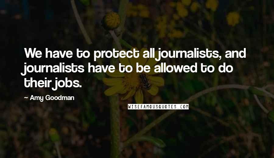 Amy Goodman Quotes: We have to protect all journalists, and journalists have to be allowed to do their jobs.