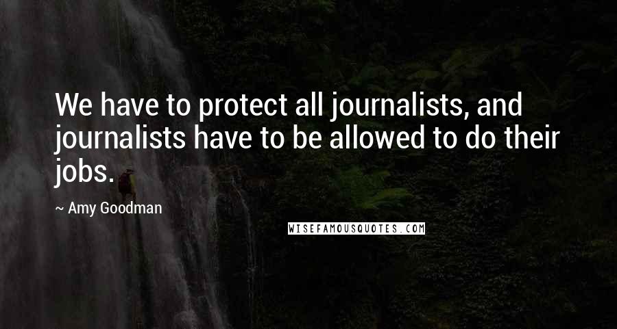 Amy Goodman Quotes: We have to protect all journalists, and journalists have to be allowed to do their jobs.