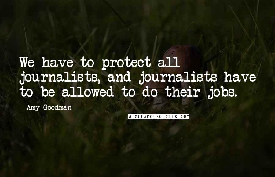Amy Goodman Quotes: We have to protect all journalists, and journalists have to be allowed to do their jobs.
