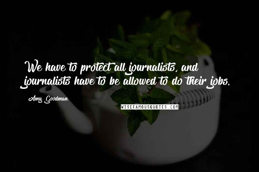 Amy Goodman Quotes: We have to protect all journalists, and journalists have to be allowed to do their jobs.