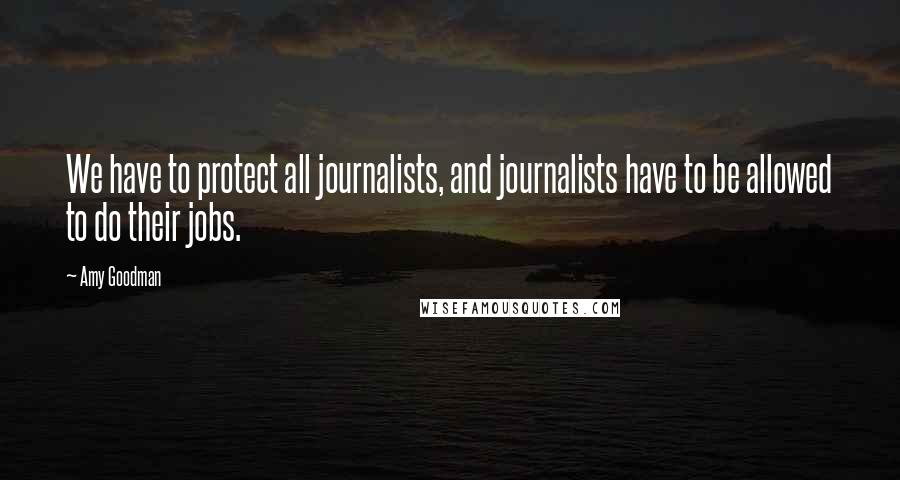 Amy Goodman Quotes: We have to protect all journalists, and journalists have to be allowed to do their jobs.