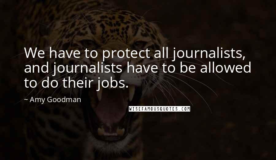 Amy Goodman Quotes: We have to protect all journalists, and journalists have to be allowed to do their jobs.
