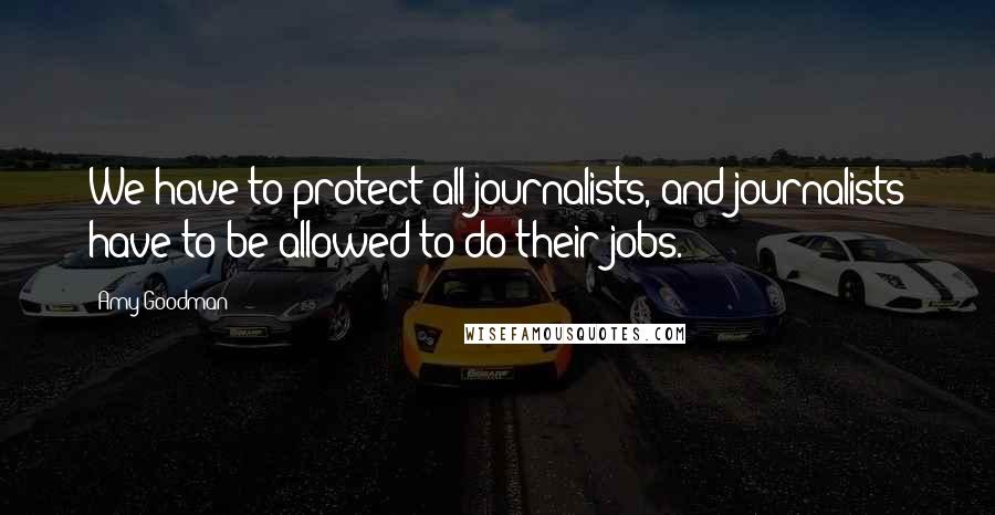 Amy Goodman Quotes: We have to protect all journalists, and journalists have to be allowed to do their jobs.