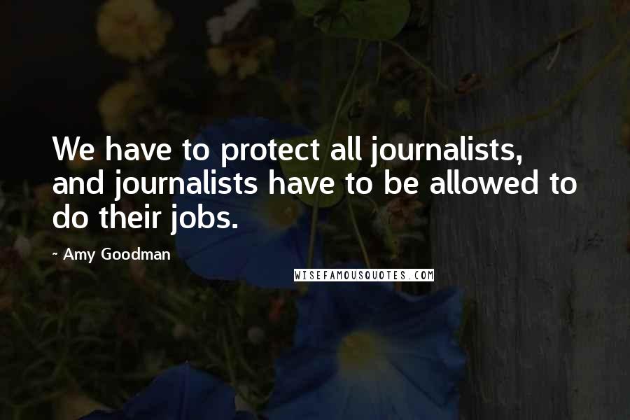 Amy Goodman Quotes: We have to protect all journalists, and journalists have to be allowed to do their jobs.
